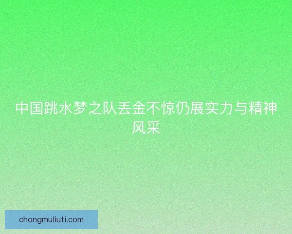 中国跳水梦之队丢金不惊仍展实力与精神风采