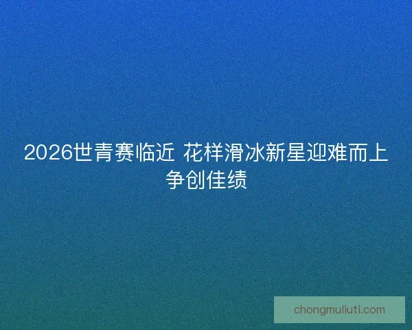 2026世青赛临近 花样滑冰新星迎难而上争创佳绩
