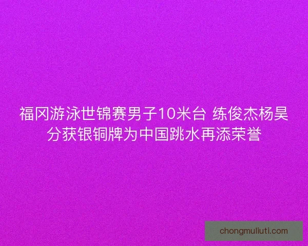 福冈游泳世锦赛男子10米台 练俊杰杨昊分获银铜牌为中国跳水再添荣誉