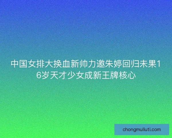 中国女排大换血新帅力邀朱婷回归未果16岁天才少女成新王牌核心